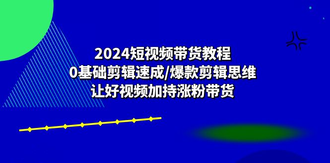 2024短视频带货教程：0基础剪辑速成/爆款剪辑思维/让好视频加持涨粉带货-云帆学社