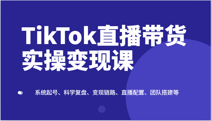 TikTok直播带货实操变现课：系统起号、科学复盘、变现链路、直播配置、团队搭建等-云帆学社