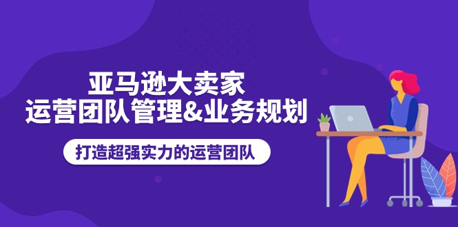 （11112期）亚马逊大卖家-运营团队管理&业务规划，打造超强实力的运营团队-云帆学社