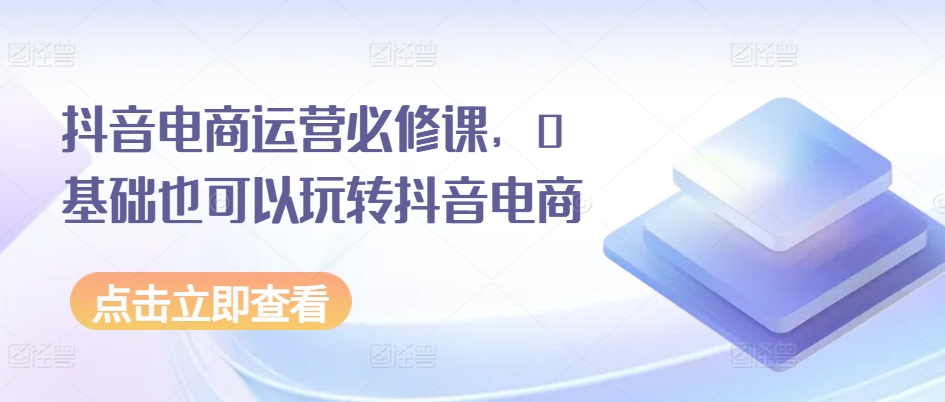 抖音电商运营必修课，0基础也可以玩转抖音电商-云帆学社