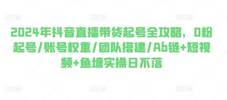 2024年抖音直播带货起号全攻略，0粉起号/账号权重/团队搭建/Ab链+短视频+鱼塘实操日不落-云帆学社