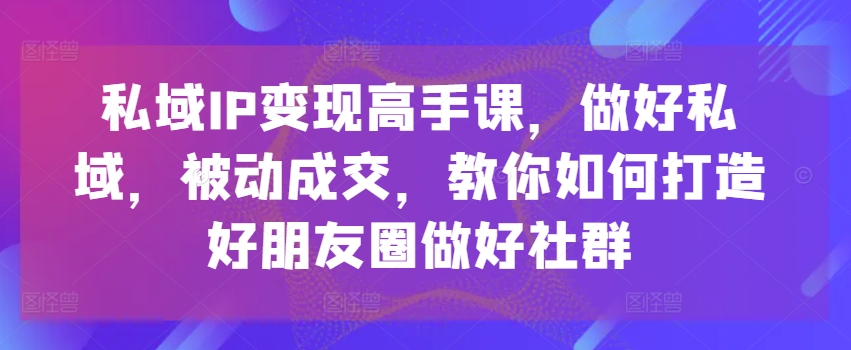 私域IP变现高手课，做好私域，被动成交，教你如何打造好朋友圈做好社群-云帆学社