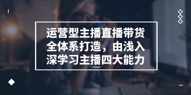 运营型主播直播带货全体系打造，由浅入深学习主播四大能力（9节）-云帆学社