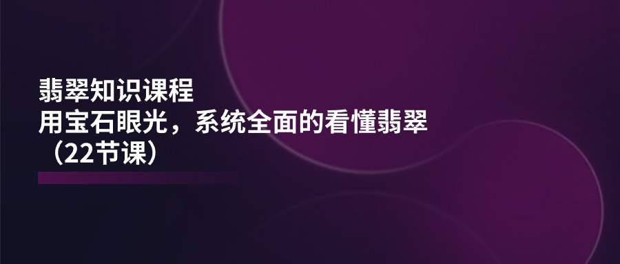 翡翠知识课程，用宝石眼光，系统全面的看懂翡翠（22节课）-云帆学社