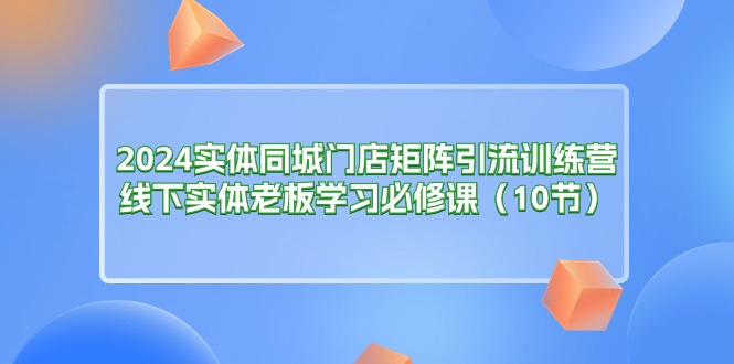 （11258期）2024实体同城门店矩阵引流训练营，线下实体老板学习必修课（10节）-云帆学社