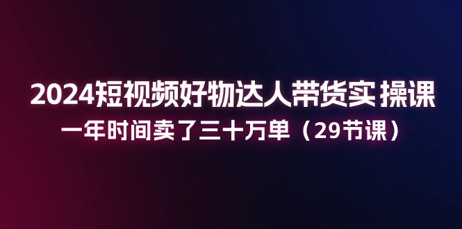 （11289期）2024短视频好物达人带货实操课：一年时间卖了三十万单（29节课）-云帆学社