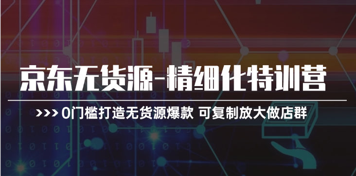 京东无货源精细化特训营，0门槛打造无货源爆款，可复制放大做店群-云帆学社