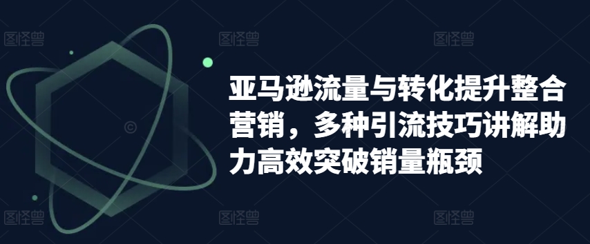 亚马逊流量与转化提升整合营销，多种引流技巧讲解助力高效突破销量瓶颈-云帆学社