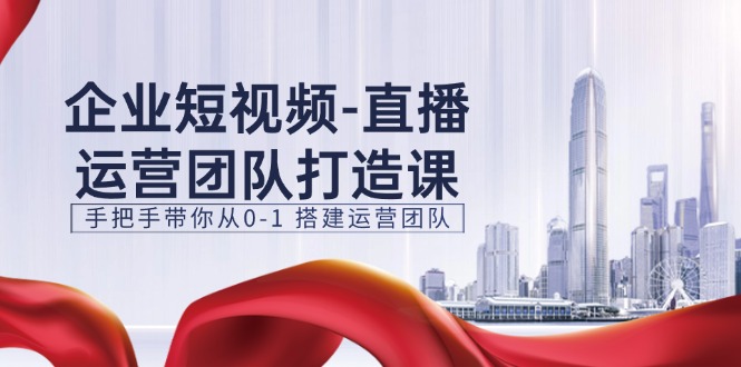 企业短视频直播运营团队打造课，手把手带你从0-1搭建运营团队（15节）-云帆学社