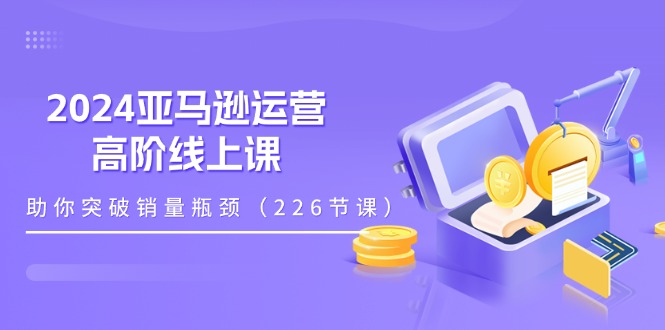 （11389期）2024亚马逊运营-高阶线上课，助你突破销量瓶颈（228节课）-云帆学社