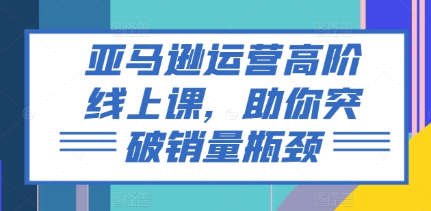 亚马逊运营高阶线上课，助你突破销量瓶颈-云帆学社