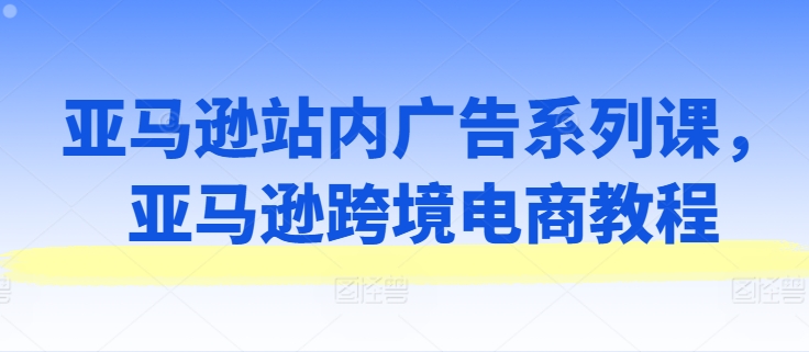 亚马逊站内广告系列课，亚马逊跨境电商教程-云帆学社