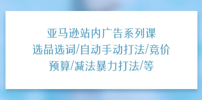 （11429期）亚马逊站内广告系列课：选品选词/自动手动打法/竞价预算/减法暴力打法/等-云帆学社