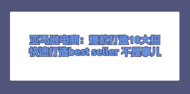 （11431期）亚马逊电商：爆款打造10大招，快速打造best seller 不是事儿-云帆学社