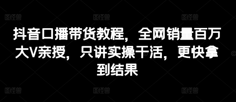 抖音口播带货教程，全网销量百万大V亲授，只讲实操干活，更快拿到结果-云帆学社