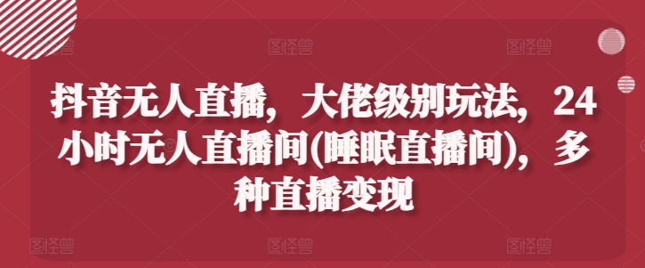 抖音无人直播，大佬级别玩法，24小时无人直播间(睡眠直播间)，多种直播变现-云帆学社