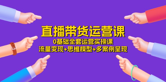 直播带货运营课，0基础全套运营实操 流量变现+思维模型+多案例呈现（34节）-云帆学社