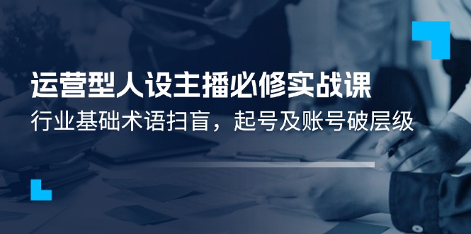 （11605期）运营型·人设主播必修实战课：行业基础术语扫盲，起号及账号破层级-云帆学社