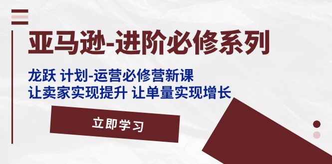 （11623期）亚马逊-进阶必修系列，龙跃 计划-运营必修营新课，让卖家实现提升 让单…-云帆学社