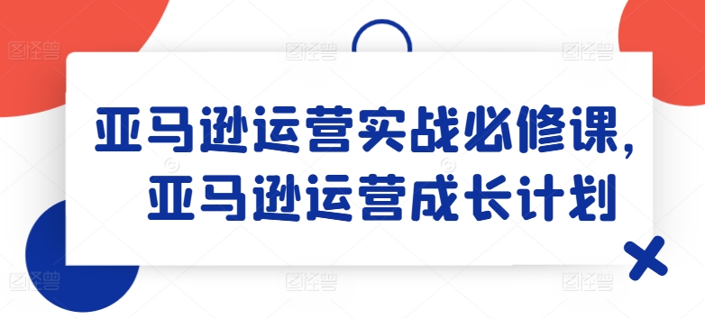 亚马逊运营实战必修课，亚马逊运营成长计划-云帆学社