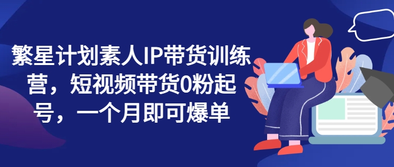 繁星计划素人IP带货训练营，短视频带货0粉起号，一个月即可爆单-云帆学社