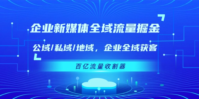 （11666期）企业 新媒体 全域流量掘金：公域/私域/地域 企业全域获客 百亿流量 收割器-云帆学社