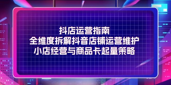 （11799期）抖店运营指南，全维度拆解抖音店铺运营维护，小店经营与商品卡起量策略-云帆学社