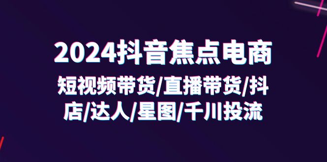 2024抖音焦点电商：短视频带货/直播带货/抖店/达人/星图/千川投流/32节课-云帆学社