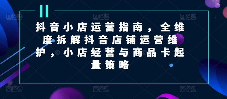 抖音小店运营指南，全维度拆解抖音店铺运营维护，小店经营与商品卡起量策略-云帆学社