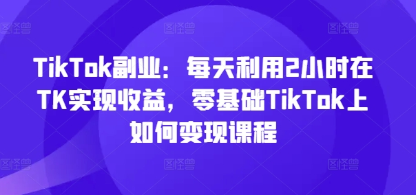 TikTok副业：每天利用2小时在TK实现收益，零基础TikTok上如何变现课程-云帆学社