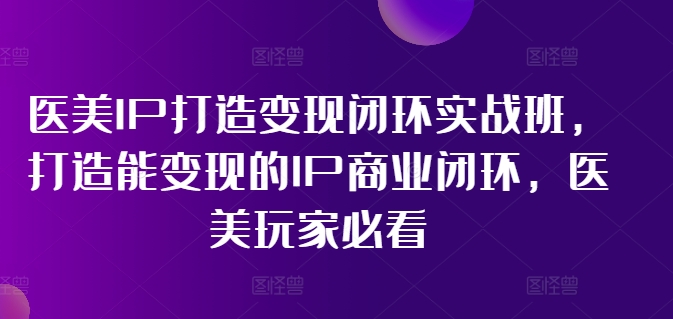 医美IP打造变现闭环实战班，打造能变现的IP商业闭环，医美玩家必看!-云帆学社