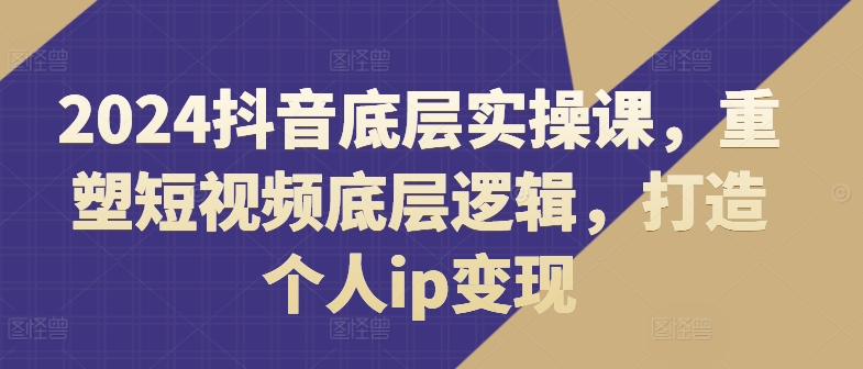 2024抖音底层实操课，​重塑短视频底层逻辑，打造个人ip变现-云帆学社