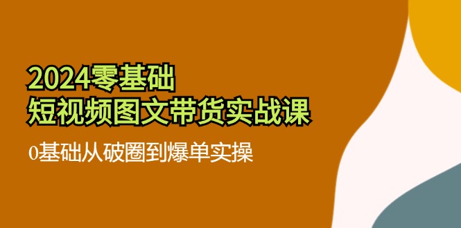 （11878期）2024零基础·短视频图文带货实战课：0基础从破圈到爆单实操（35节课）-云帆学社