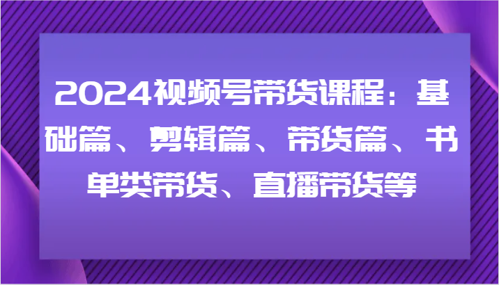 2024视频号带货课程：基础篇、剪辑篇、带货篇、书单类带货、直播带货等-云帆学社