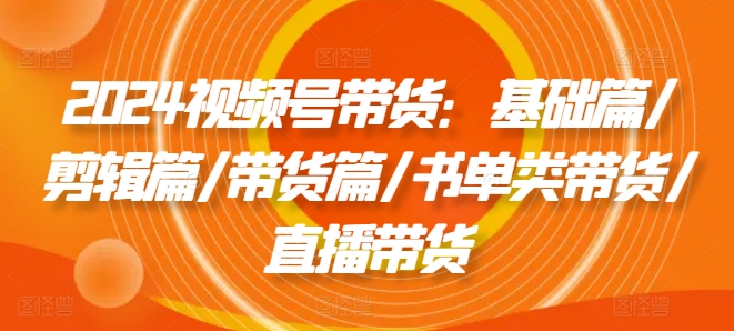 2024视频号带货：基础篇/剪辑篇/带货篇/书单类带货/直播带货-云帆学社