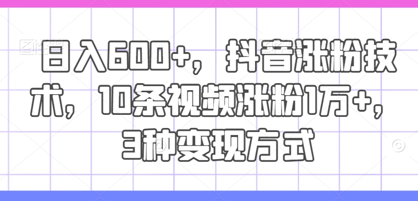 日入600+，抖音涨粉技术，10条视频涨粉1万+，3种变现方式-云帆学社