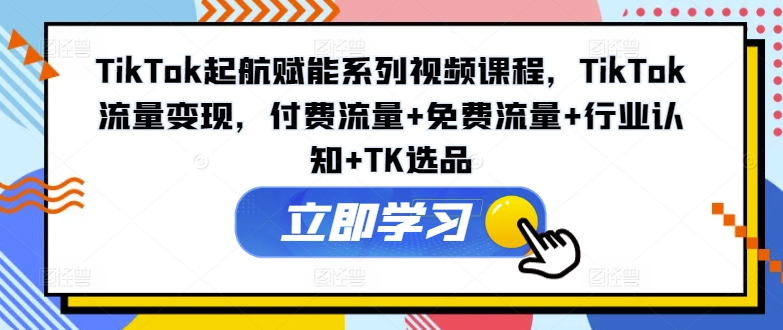 TikTok起航赋能系列视频课程，TikTok流量变现，付费流量+免费流量+行业认知+TK选品-云帆学社