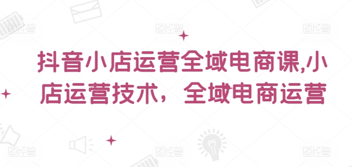 抖音小店运营全域电商课，​小店运营技术，全域电商运营-云帆学社