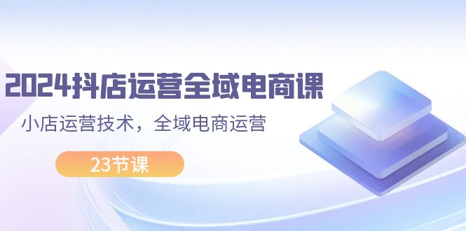 （11898期）2024抖店运营-全域电商课，小店运营技术，全域电商运营（23节课）-云帆学社