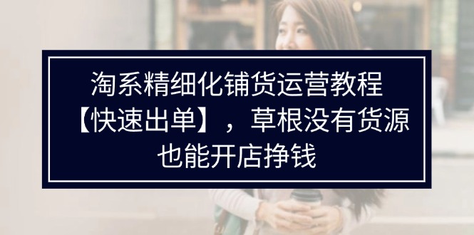 淘系精细化铺货运营教程，普通人没有货源也能快速开店出单挣钱（538节）-云帆学社