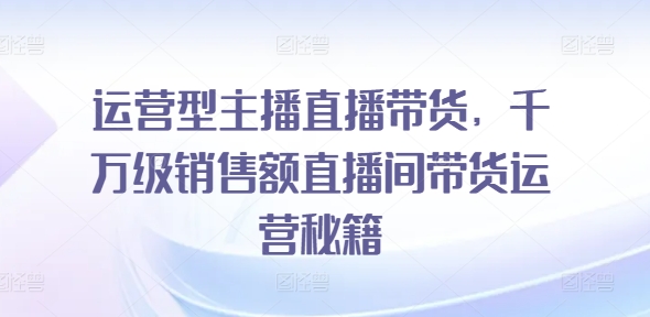 运营型主播直播带货，​千万级销售额直播间带货运营秘籍-云帆学社