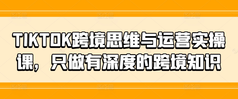 TIKTOK跨境思维与运营实操课，只做有深度的跨境知识-云帆学社