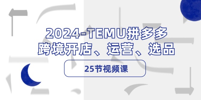 （12106期）2024-TEMU拼多多·跨境开店、运营、选品（25节视频课）-云帆学社