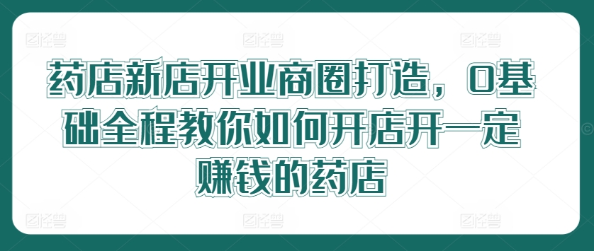 药店新店开业商圈打造，0基础全程教你如何开店开一定赚钱的药店-云帆学社