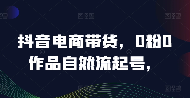 抖音电商带货，0粉0作品自然流起号，热销20多万人的抖音课程的经验分享-云帆学社