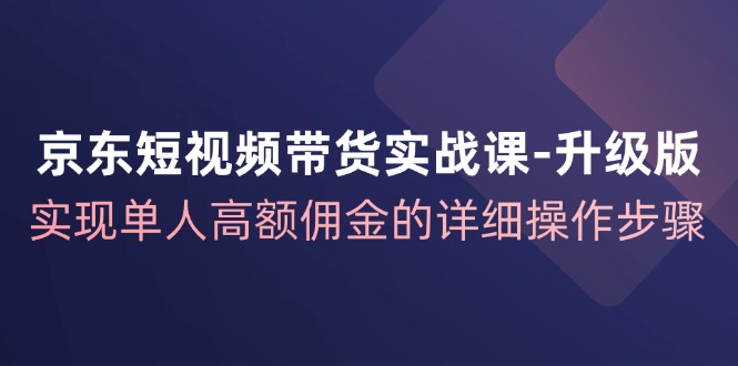 京东短视频带货实战课升级版，实现单人高额佣金的详细操作步骤-云帆学社