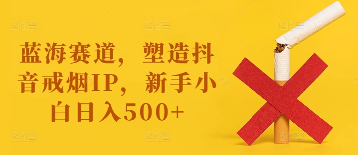 蓝海赛道，塑造抖音戒烟IP，新手小白日入500+-云帆学社