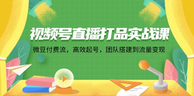 （12262期）视频号直播打品实战课：微 豆 付 费 流，高效起号，团队搭建到流量变现-云帆学社