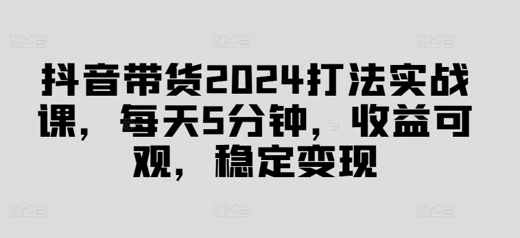 抖音带货2024打法实战课，每天5分钟，收益可观，稳定变现-云帆学社