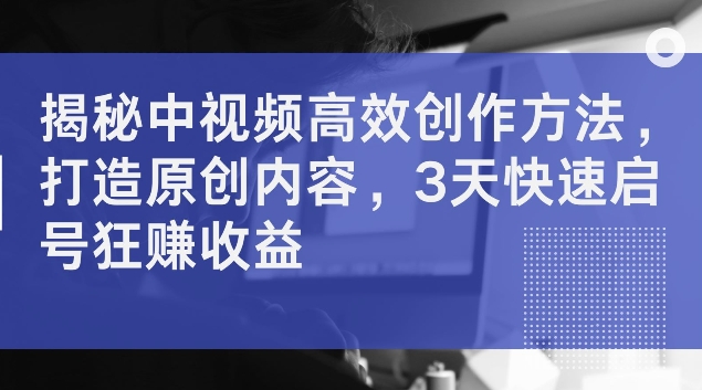 揭秘中视频高效创作方法，打造原创内容，3天快速启号狂赚收益-云帆学社